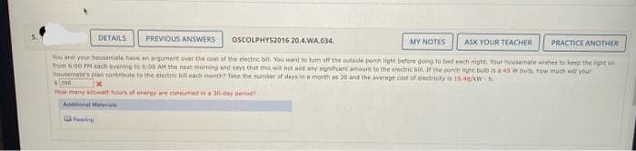 DETAILS PREVIOUS ANSWERS
OSCOLPHYS2016 20.4.WA.034.
PRACTICE ANOTHER
You and your housemate have an argument over the cost of the electric bia. You want to turn off the outside porch light before going to bed each night. Your nousemate wishes to keep the light in
from 6:00 PM each evening to 6:00 AM the next morning and says that the will not act any significare amours to the electric bill, If the porch light bulb is a 45 w bub, how much will your
housemate's plan contribute to the electric bill each month? Take the number of days in a month as 30 and the average cost of electricity is 16.44/kWh.
200
x
How many kilowatt hours of chergy are cinsured in a 30-day period)
Abonal Material
MY NOTES
ASK YOUR TEACHER