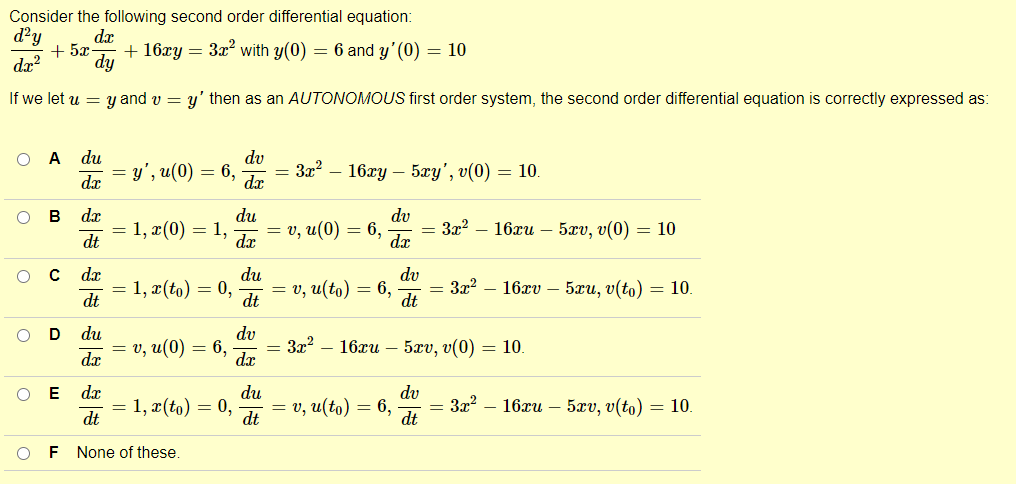Consider the following second order differential equation:
d²y d.x
dx²
+52 + 16xy = 3x² with y(0) = 6 and y' (0) = 10
dy
If we let u = y and v = y' then as an AUTONOMOUS first order system, the second order differential equation is correctly expressed as:
O A du
dv
= y', u(0) = 6, = 3x² - 16xy - 5xy', v(0) = 10.
d.x
d.x
O B
d.x
dt
O c dx
dt
O
D du
da
=
1, x(0) = 1,
= 1, x (to) = 0,
=
o, u(0)
O E dx
dt
F None of these.
=
6,
1, x(to) = 0,
du
dv
= v, u(0) = 6, = 3x² - 16xu - 5xv, v(0) = 10
dx
dx
du
dt
dv
dx
du
dt
=v, u(to) = 6,
= 3x² - 16xu
=v, u(to) = 6,
dv
dt
= 3x² 16xv 5xu, v(to) = 10.
5xv, v(0) 10.
dv
dt
= 3x² - 16xu - 5xv, v(to) = 10.