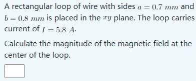 A rectangular loop of wire with sides a = 0.7 mm and
b = 0.8 mm is placed in the ry plane. The loop carries
current of I = 5.8 A.
Calculate the magnitude of the magnetic field at the
center of the loop.