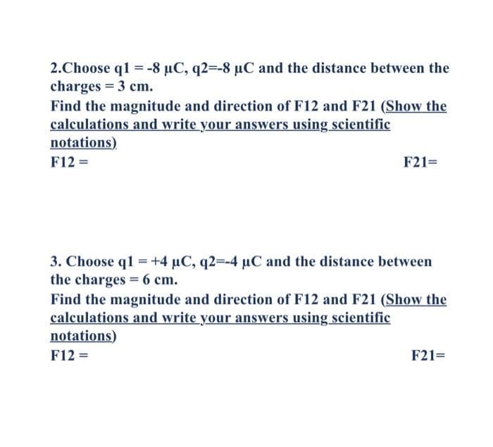 2.Choose q1 = -8 µC, q2=-8 µC and the distance between the
charges = 3 cm.
Find the magnitude and direction of F12 and F21 (Show the
calculations and write your answers using scientific
notations)
F12 =
F21=
=
3. Choose q1 +4 µC, q2=-4 µC and the distance between
the charges = 6 cm.
Find the magnitude and direction of F12 and F21 (Show the
calculations and write your answers using scientific
notations)
F12 =
F21=