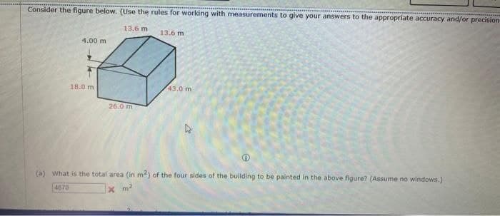 Consider the figure below. (Use the rules for working with measurements to give your answers to the appropriate accuracy and/or precision-
13.6 m
13.6 m
4.00 m
18.0 m
43.0 m
26.0 m
(a) What is the total area (in m²) of the four sides of the building to be painted in the above figure? (Assume no windows.)
4670
x m²