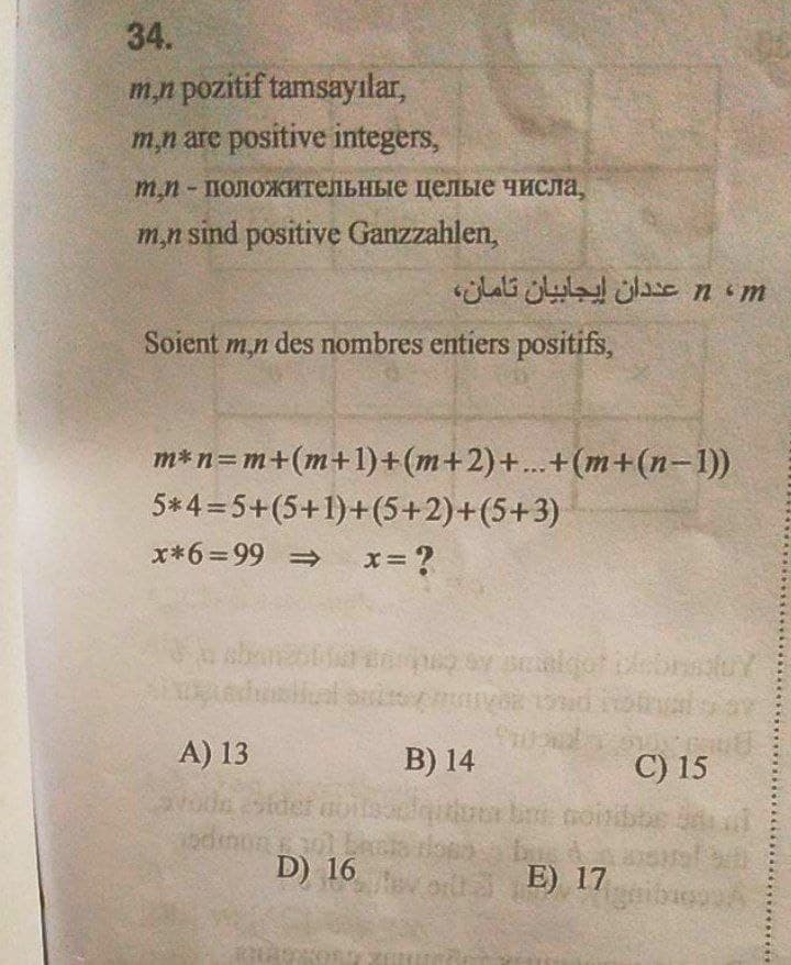 34.
m,n pozitif tamsayılar,
m,n are positive integers,
m.n - положительные целые числа,
m,n sind positive Ganzzahlen,
Soient m,n des nombres entiers positifs,
m*n=m+(m+1)+(m+2)+...+(m+(n-1))
5*4=5+(5+1)+(5+2)+(5+3)
**6=99 ⇒ x = ?
stival pactos
A) 13
C) 15
odmon +30)
D) 16
2000
n ، m عددان إيجابيان تامان،
B) 14
Jautious bas noiribbe
ord E) 17
gribuon