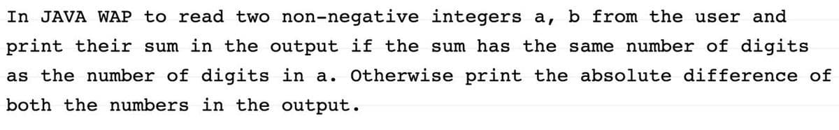In JAVA WAP to read two non-negative integers a, b from the user and
print their sum in the output if the sum has the same number of digits
as the number of digits in a. Otherwise print the absolute difference of
both the numbers in the output.
