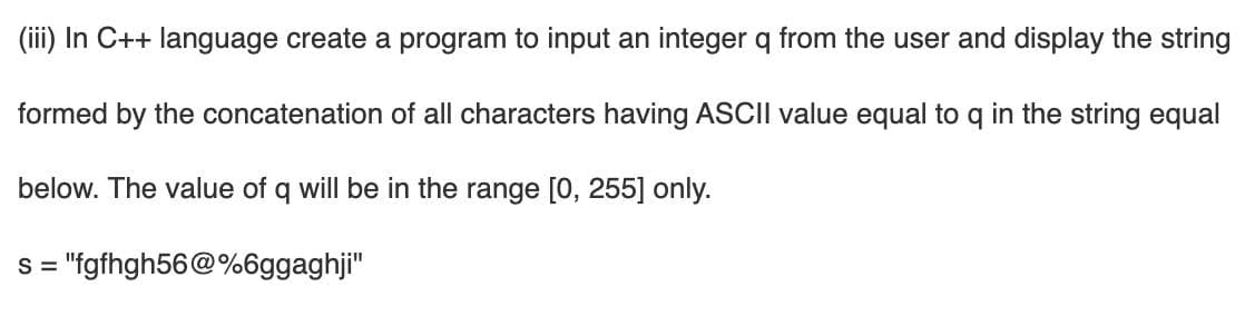 (iii) In C++ language create a program to input an integer q from the user and display the string
formed by the concatenation of all characters having ASCII value equal to q in the string equal
below. The value of q will be in the range [0, 255] only.
S =
"fgfhgh56@%6ggaghji"
