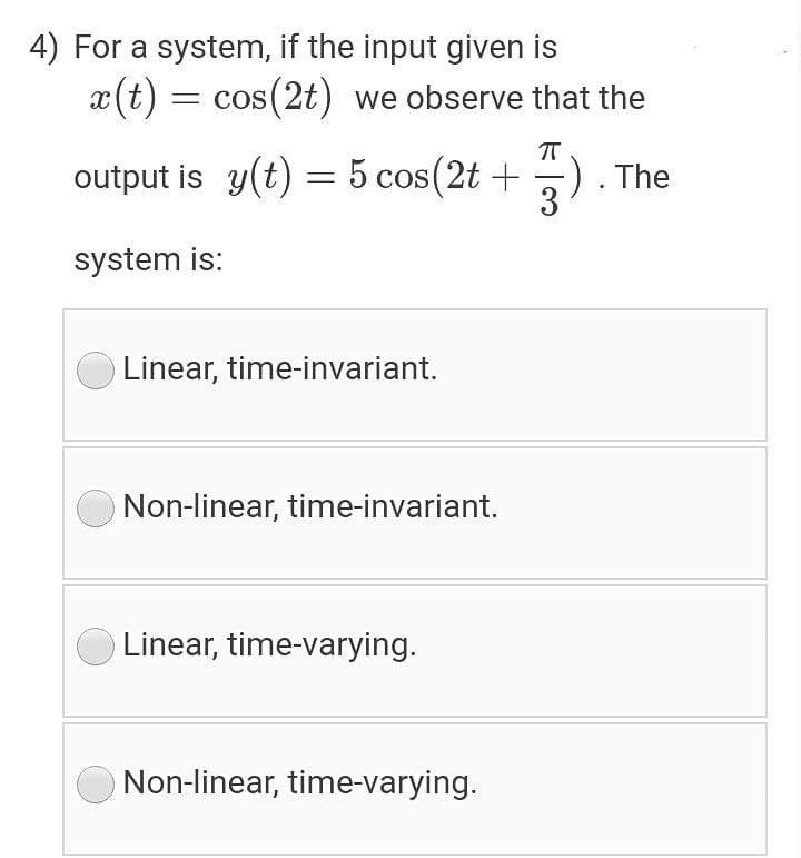 4) For a system, if the input given is
x(t) = cos(2t) we observe that the
= COS
T
output is y(t) = 5 cos(2t +
The
3
system is:
O Linear, time-invariant.
Non-linear, time-invariant.
Linear, time-varying.
Non-linear, time-varying.
