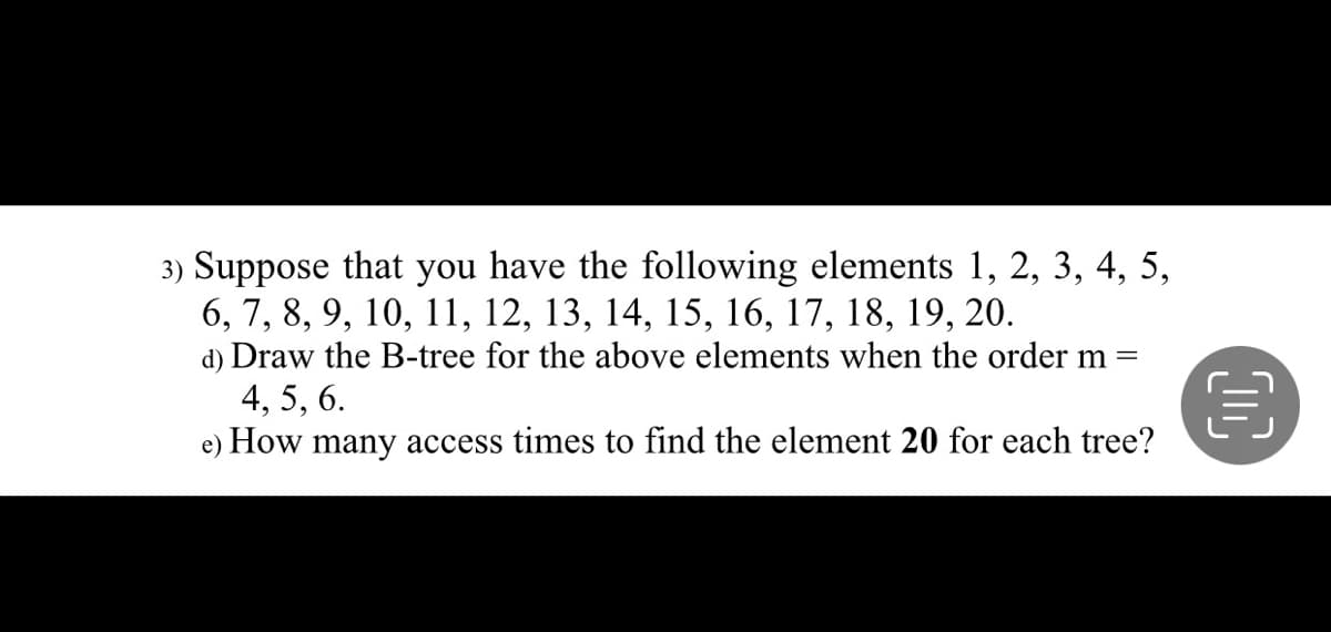 3) Suppose that you have the following elements 1, 2, 3, 4, 5,
6, 7, 8, 9, 10, 11, 12, 13, 14, 15, 16, 17, 18, 19, 20.
d) Draw the B-tree for the above elements when the order m =
4, 5, 6.
e) How many access times to find the element 20 for each tree?
