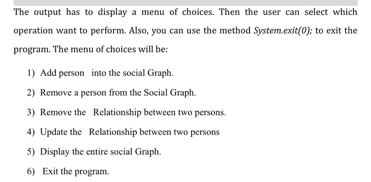 The output has to display a menu of choices. Then the user can select which
operation want to perform. Also, you can use the method System.exit(0); to exit the
program. The menu of choices will be:
1) Add person into the social Graph.
2) Remove a person from the Social Graph.
3) Remove the Relationship between two persons.
4) Update the Relationship between two persons
5) Display the entire social Graph.
6) Exit the program.
