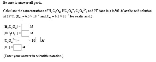Be sure to answer all parts.
Calculate the concentrations of H,C,0,, HC,0,,C,0,, and H* ions in a 0.301 M oxalic acid solution
at 25°C. (K,, = 6.5 x 10-2 and K,, = 6.1 x 105 for oxalic acid.)
[H,C,0,] =
|м
[HC,0,]=
[C,0,]=
[H'] = M
x 10 M
(Enter
your answer in scientific notation.)
