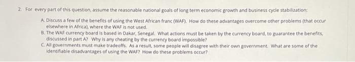 2. For every part of this question, assume the reasonable national goals of lang term economic growth and business cycle stabilization:
A. Discuss a few of the benefits of using the West African franc (WAF). How do these advantages overcome other problems (that occur
elsewhere in Africa), where the WAF is not used.
B. The WAF currency board is based in Dakar, Senegal, What actions must be taken by the currency board, to guarantee the benefits,
discussed in part A? Why is any cheating by the currency board impossible?
C. All governments must make tradeoffs. As a result, some people will disagree with their own government. What are some of the
identifiable disadvantages of using the WAF? How do these problems occur?
