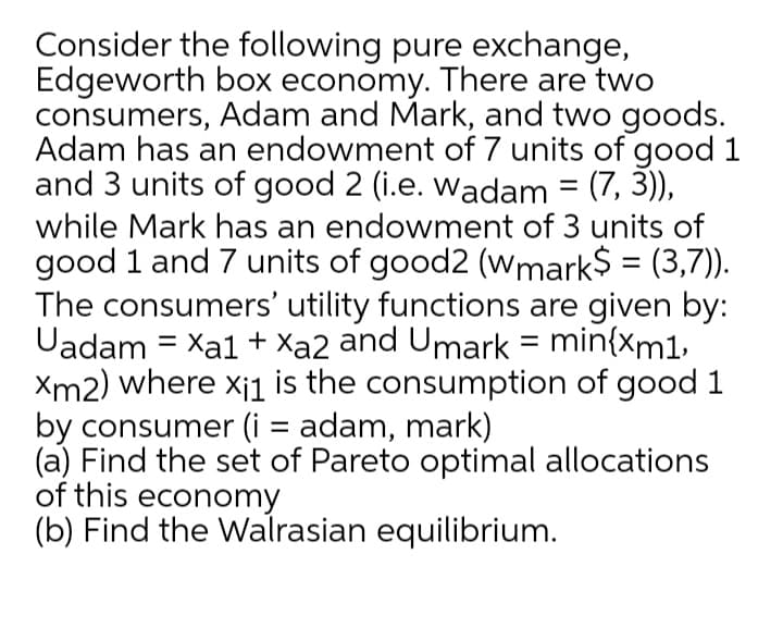 Consider the following pure exchange,
Edgeworth box economy. There are two
consumers, Adam and Mark, and two goods.
Adam has an endowment of 7 units of good 1
and 3 units of good 2 (i.e. wadam = (7, 3)),
while Mark has an endowment of 3 units of
good 1 and 7 units of good2 (wmark$ = (3,7)).
The consumers' utility functions are given by:
Uadam = Xa1 + Xa2 and Umark = min{xm1,
Xm2) where x¡1 is the consumption of good 1
by consumer (i = adam, mark)
(a) Find the set of Pareto optimal allocations
of this economy
(b) Find the Walrasian equilibrium.
