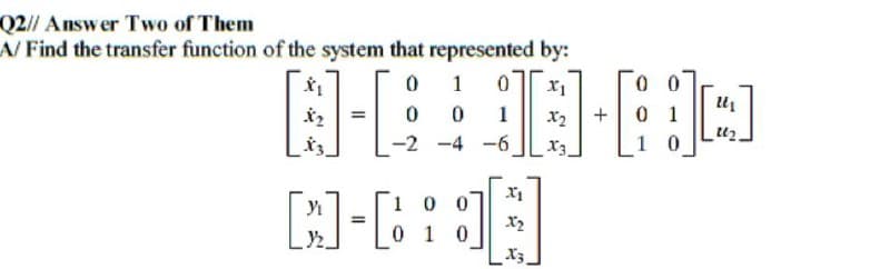 Q2// Answer Two of Them
A/ Find the transfer function of the system that represented by:
1
N-80-80
x₂ +
-2-4-6.
X3
[J]-[
=
100
0 1 0
X₁
X₂
X3
10