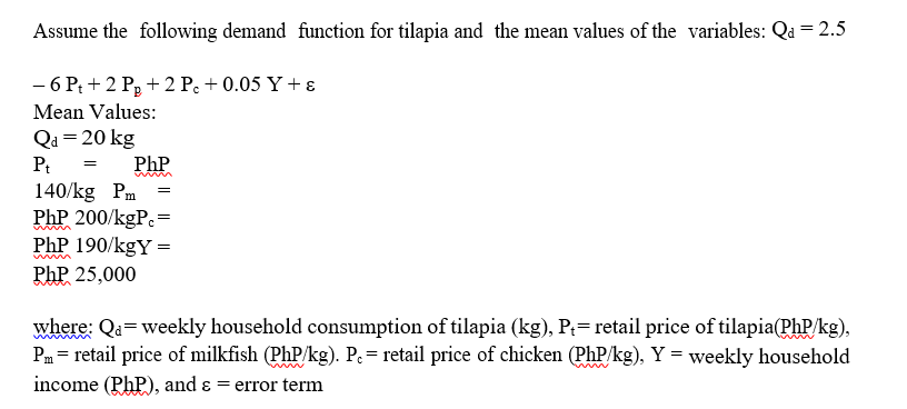 Assume the following demand function for tilapia and the mean values of the variables: Qa = 2.5
- 6 Pt+2 P₂ +2 Pc + 0.05 Y + ε
Mean Values:
Qa= 20 kg
Pt =
PhP
140/kg Pm
PhP 200/kgPc=
PhP 190/kgY =
PhP 25,000
=
where: Qa= weekly household consumption of tilapia (kg), P₁= retail price of tilapia(PhP/kg),
Pm = retail price of milkfish (PhP/kg). P. = retail price of chicken (PhP/kg), Y = weekly household
income (Php), and & = error term