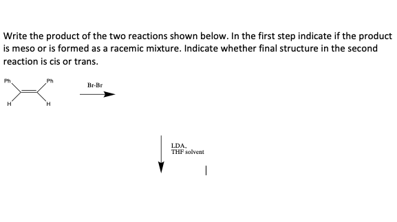 Write the product of the two reactions shown below. In the first step indicate if the product
is meso or is formed as a racemic mixture. Indicate whether final structure in the second
reaction is cis or trans.
Ph
Br-Br
H.
LDA,
THF solvent
|
