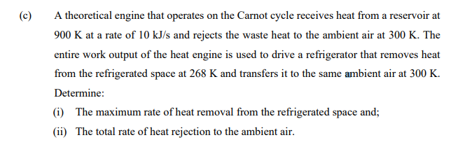 (c)
A theoretical engine that operates on the Carnot cycle receives heat from a reservoir at
900 K at a rate of 10 kJ/s and rejects the waste heat to the ambient air at 300 K. The
entire work output of the heat engine is used to drive a refrigerator that removes heat
from the refrigerated space at 268 K and transfers it to the same ambient air at 300 K.
Determine:
(i) The maximum rate of heat removal from the refrigerated space and;
(ii) The total rate of heat rejection to the ambient air.
