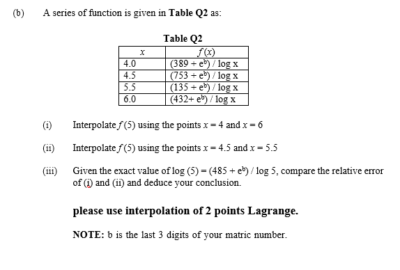 A series of function is given in Table Q2 as:
Table Q2
4.0
(389 + e) / log x
(753 + eb) / log x
(135 + e) / log x
(432+ eb) / log x
4.5
5.5
6.0
(1)
Interpolate f(5) using the points x = 4 and x = 6
(ii)
Interpolate f(5) using the points x = 4.5 and x = 5.5
Given the exact value of log (5) = (485 + eb) / log 5, compare the relative error
of (i) and (ii) and deduce your conclusion.
(iii)
please use interpolation of 2 points Lagrange.
NOTE: b is the last 3 digits of your matric number.
