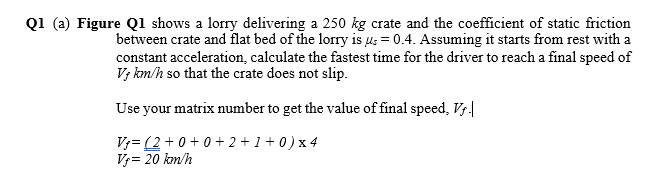 Q1 (a) Figure Q1 shows a lorry delivering a 250 kg crate and the coefficient of static friction
between crate and flat bed of the lorry is us = 0.4. Assuming it starts from rest with a
constant acceleration, calculate the fastest time for the driver to reach a final speed of
V; km/h so that the crate does not slip.
Use your matrix number to get the value of final speed, Vs|
V;= (2 +0+ 0+ 2 + 1 + 0)x 4
V= 20 kon/h
