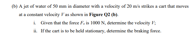 (b) A jet of water of 50 mm in diameter with a velocity of 20 m/s strikes a cart that moves
at a constant velocity V as shown in Figure Q2 (b).
i. Given that the force Fx is 1000 N, determine the velocity V;
ii. If the cart is to be held stationary, determine the braking force.
