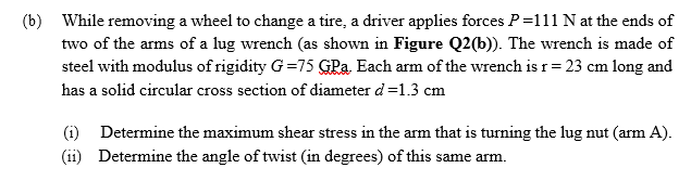 (b) While removing a wheel to change a tire, a driver applies forces P=111 N at the ends of
two of the arms of a lug wrench (as shown in Figure Q2(b)). The wrench is made of
steel with modulus of rigidity G=75 GPa. Each arm of the wrench is r= 23 cm long and
has a solid circular cross section of diameter d=1.3 cm
(i) Determine the maximum shear stress in the arm that is turning the lug nut (arm A).
(ii) Determine the angle of twist (in degrees) of this same arm.
