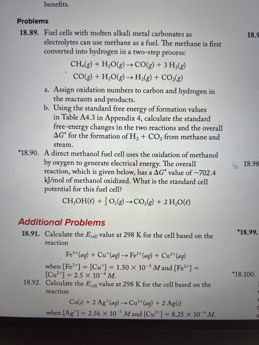 benefits.
Problems
18.89. Fuel cells with molten alkali metal carbonates as
electrolytes can use methane as a fuel. The methane is first
converted into hydrogen in a two-step process:
CH4(g) + H₂O(g) →CO(g) + 3 H₂(g)
CO(g) + H₂O(g) → H₂(g) + CO₂(g)
a. Assign oxidation numbers to carbon and hydrogen in
the reactants and products.
b. Using the standard free energy of formation values
in Table A4.3 in Appendix 4, calculate the standard
free-energy changes in the two reactions and the overall
AG for the formation of H₂ + CO₂ from methane and
steam.
*18.90. A direct methanol fuel cell uses the oxidation of methanol
by oxygen to generate electrical energy. The overall
reaction, which is given below, has a AG value of -702.4
kJ/mol of methanol oxidized. What is the standard cell
potential for this fuel cell?
CH₂OH() + O₂(g) →CO₂(g) + 2 H₂O(l)
Additional Problems
18.91. Calculate the Ecell value at 298 K for the cell based on the
reaction
Fe³+ (aq) + Cut (aq) → Fe²+ (aq) + Cu²+ (aq)
when [Fe³+] = [Cut] = 1.50 x 10-³ M and [Fe²+] =
[Cu²+] = 2.5 x 10-4 M.
18.92. Calculate the Ecell value at 298 K for the cell based on the
reaction
Cu(s) + 2 Ag+ (aq) → Cu²+ (aq) + 2 Ag(s)
when [Ag] = 2.56 x 10-3 M and [Cu2+] = 8.25 x 10-4 M.
18.9
18.98
*18.99.
*18.100.
C
r
t
a