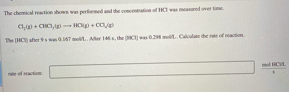 The chemical reaction shown was performed and the concentration of HCl was measured over time.
Cl, (g) + CHCI, (g) → HCl(g) + CCI, (g)
The [HC1] after 9 s was 0.167 mol/L. After 146 s, the [HCl] was 0.298 mol/L. Calculate the rate of reaction.
mol HCl/L
rate of reaction:
