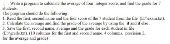 Write a program to calculate the average of four integer score, and find the grade for 7
students.
The program should do the following:
1. Read the first, second name and the four score of the 7 student from the file (E:lexam.txt),
2. Calculate the average and find the grade of the average by using the if and if else.
3. Save the first, second name, average and the grade for each student in file
(E:\\grade.txt). (10 columns for the first and second name. 4 columns, precision 2,
for the average and grade)

