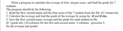 Write a program to calculate the average of four integer score, and find the grade for 7
students.
The program should do the following:
1. Read the first, second name and the four score of the 7 student from the file (E:llexam.txt),
2. Caleulate the average and find the grade of the average by using the if and if else.
3. Save the first, second name, average and the grade for ench student in file
(E:\grade.txt). (10 colunns for the first and second name. 4 columns, precision 2,
for the average and grade)
