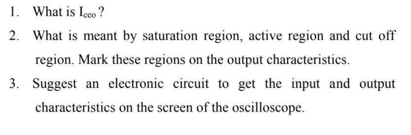 1. What is Iceo ?
2. What is meant by saturation region, active region and cut off
region. Mark these regions on the output characteristics.
3. Suggest an electronic circuit to get the input and output
characteristics on the screen of the oscilloscope.
