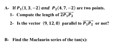A- If P1(1,3, –2) and P2(4,7,–2) are two points.
1- Compute the length of 2P,P2
2- Is the vector (9, 12, 0) parallel to P¡P2 or not?
B- Find the Maclaurin series of the tan(x):
