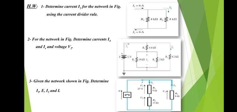 H.W: 1- Determine current I, for the network in Fig.
1,=6A
using the current divider rule.
2- For the network in Fig. Determine currents I,
und I, and voltage V
IN L
3- Given the network shown in Fig. Determine
I, E, I, and I.
27V
