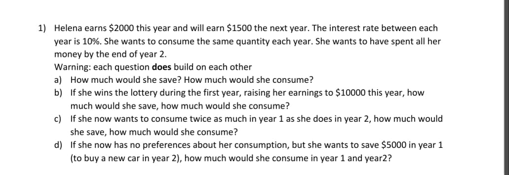 1) Helena earns $2000 this year and will earn $1500 the next year. The interest rate between each
year is 10%. She wants to consume the same quantity each year. She wants to have spent all her
money by the end of year 2.
Warning: each question does build on each other
a) How much would she save? How much would she consume?
b) If she wins the lottery during the first year, raising her earnings to $10000 this year, how
much would she save, how much would she consume?
c) If she now wants to consume twice as much in year 1 as she does in year 2, how much would
she save, how much would she consume?
d) If she now has no preferences about her consumption, but she wants to save $5000 in year 1
(to buy a new car in year 2), how much would she consume in year 1 and year2?
