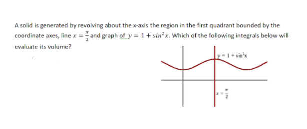 A solid is generated by revolving about the x-axis the region in the first quadrant bounded by the
coordinate axes, line x = and graph of y =1+ sin²x. Which of the following integrals below will
evaluate its volume?
1+ sin'x
