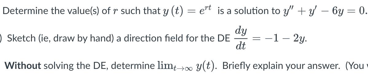 Determine the value(s) of r such that y (t) = e"t is a solution to y" + y' – 6y = 0.
) Sketch (ie, draw by hand) a direction field for the DE
dy
-1– 2y.
dt
Without solving the DE, determine lim; 00 y(t). Briefly explain your answer. (You
