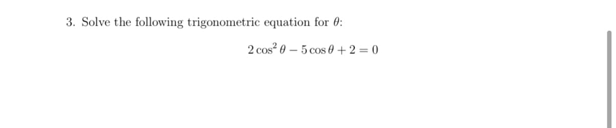 3. Solve the following trigonometric equation for 0:
2 cos? 0 – 5 cos 0 + 2 = 0
