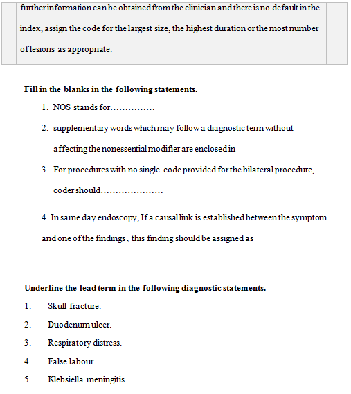 further infomationcanbe obtained from the clinician and there is no default in the
index, assign the code for the largest size, the highest duration or the most number
oflesions as appropriate.
Fill in the blanks in the following statements.
1. NOS stands for.. .
2. supplementary words which may follow a diagnostic tem without
affecting the nonessertialmodifier are enclosed in
3. For procedures with no single code provided forthe bilateralprocedure,
coder should.
4. In same day endoscopy, If a causallink is established between the symptom
and one of the findings, this finding should be assigned as
Underline the lead term in the following diagnostic statements.
1.
Skull fracture.
2.
Duodenum ulcer.
3.
Respiratory distress.
4.
False labour.
5.
Klebsiella meningitis
