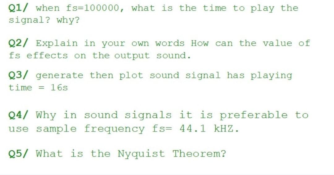 Q1/ when fs=100000, what is the time to play the
signal? why?
Q2/ Explain in your own words How can the value of
fs effects on the output sound.
Q3/ generate then plot sound signal has playing
time
16s
Q4/ Why in sound signals it is preferable to
use sample frequency fs= 44.1 kHZ.
Q5/ What is the Nyquist Theorem?
