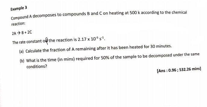 Example 3
Compound A decomposes to compounds B and C on heating at 500 k according to the chemical
reaction:
2A → B+ 20
The rate constant of the reaction is 2.17 x 10$ s'.
(a) Calculate the fraction of A remaining after it has been heated for 30 minutes.
(b) What is the time (in mins) required for 50% of the sample to be decomposed under the same
conditions?
(Ans : 0.96 ; 532.26 mins]
