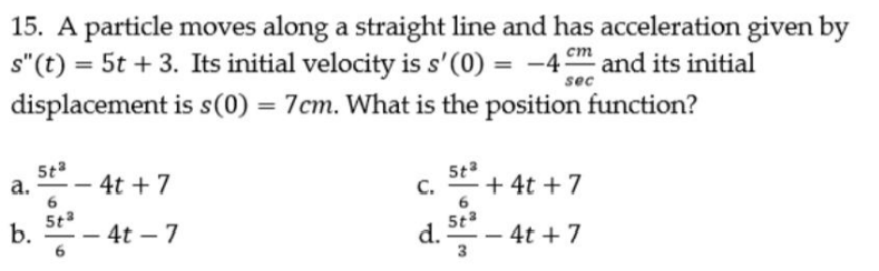 15. A particle moves along a straight line and has acceleration given by
s"(t) = 5t + 3. Its initial velocity is s'(0) =
displacement is s(0) = 7cm. What is the position function?
-4m and its initial
ст
%3D
sec
-- 4t + 7
5t3
а.
6
5t3
b.
C.
+ 4t + 7
5t3
-- 4t – 7
6
d.
- 4t + 7
3
-
