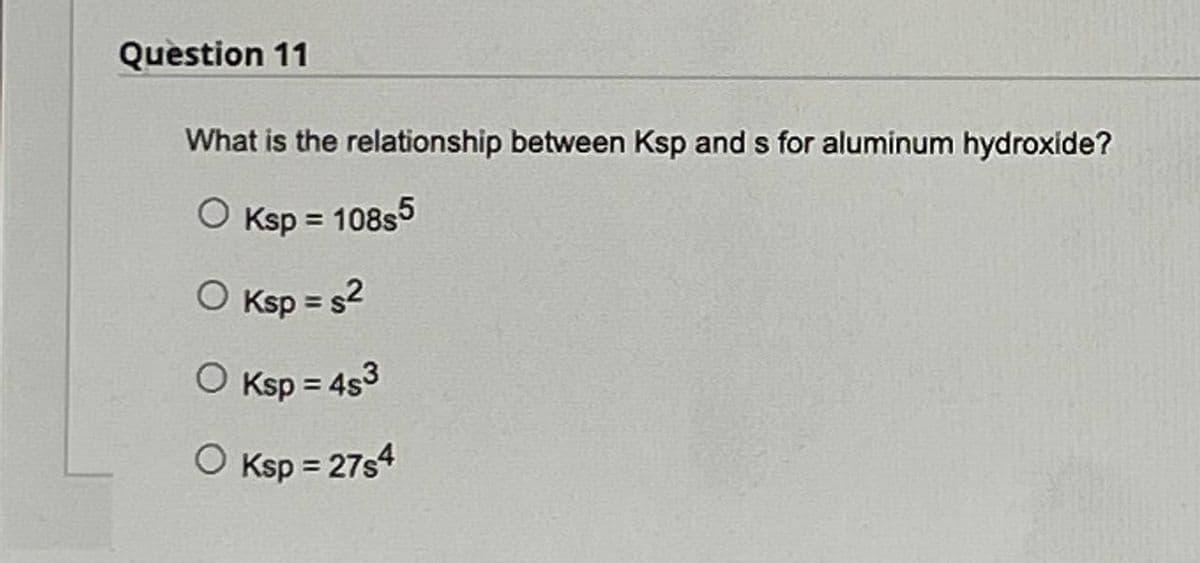 Question 11
What is the relationship between Ksp and s for aluminum hydroxide?
O
Ksp = 108s5
O Ksp = s²
O Ksp = 4s3
O Ksp = 27s4