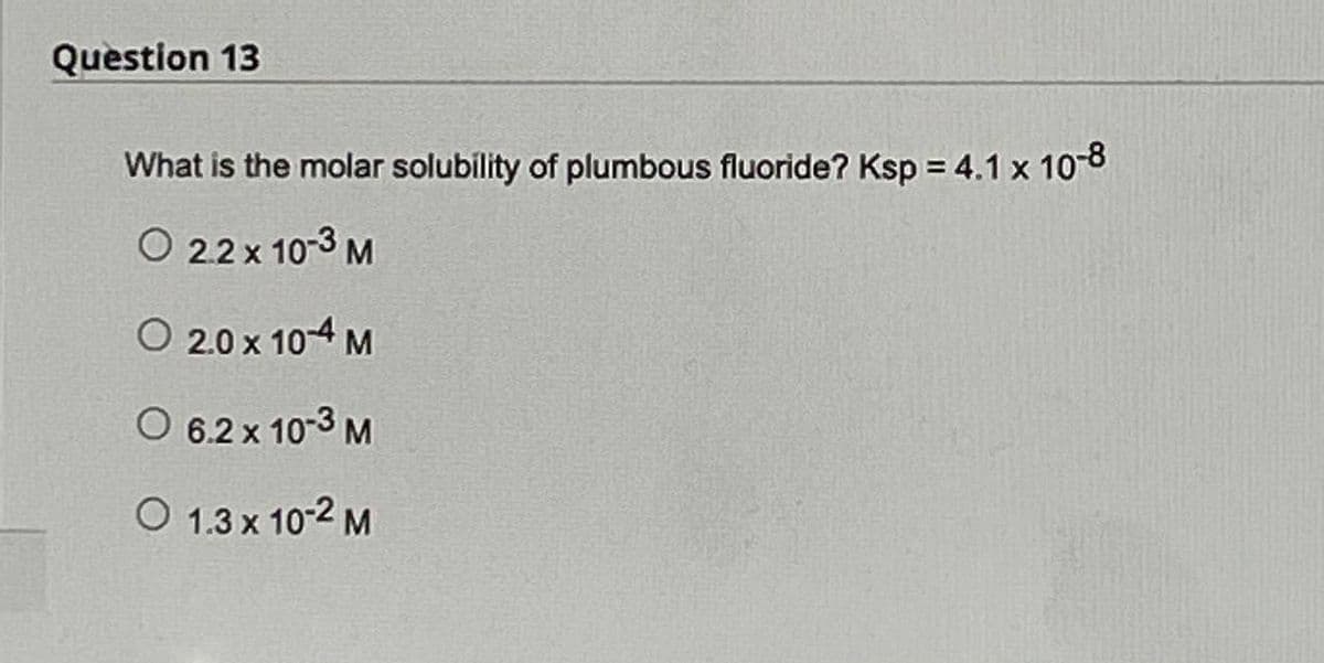 Question 13
What is the molar solubility of plumbous fluoride? Ksp = 4.1 x 10-8
O 2.2 x 10-3 M
O 20×104 M
O 6.2 x 10-3 M
O 1.3 x 10-2 M