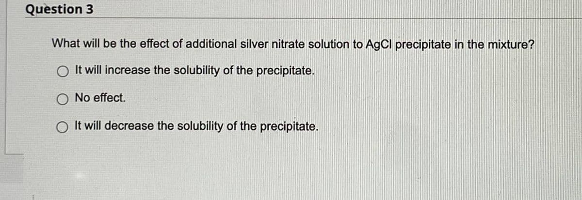 Question 3
What will be the effect of additional silver nitrate solution to AgCl precipitate in the mixture?
O It will increase the solubility of the precipitate.
O No effect.
It will decrease the solubility of the precipitate.