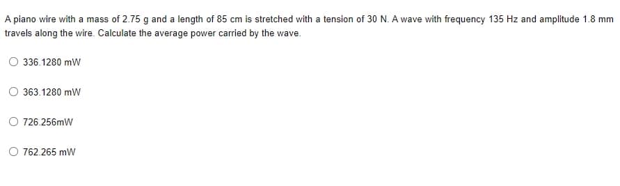 A piano wire with a mass of 2.75 g and a length of 85 cm is stretched with a tension of 30 N. A wave with frequency 135 Hz and amplitude 1.8 mm
travels along the wire. Calculate the average power carried by the wave.
336.1280 mW
363.1280 mW
O 726.256mW
O 762.265 mW