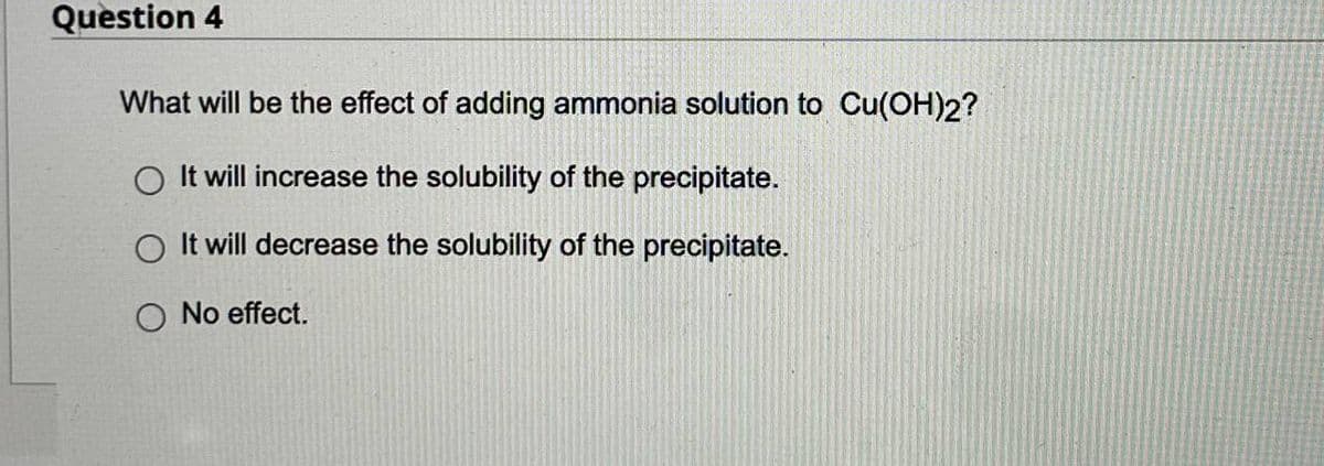 Question 4
What will be the effect of adding ammonia solution to Cu(OH)2?
O It will increase the solubility of the precipitate.
It will decrease the solubility of the precipitate.
O No effect.