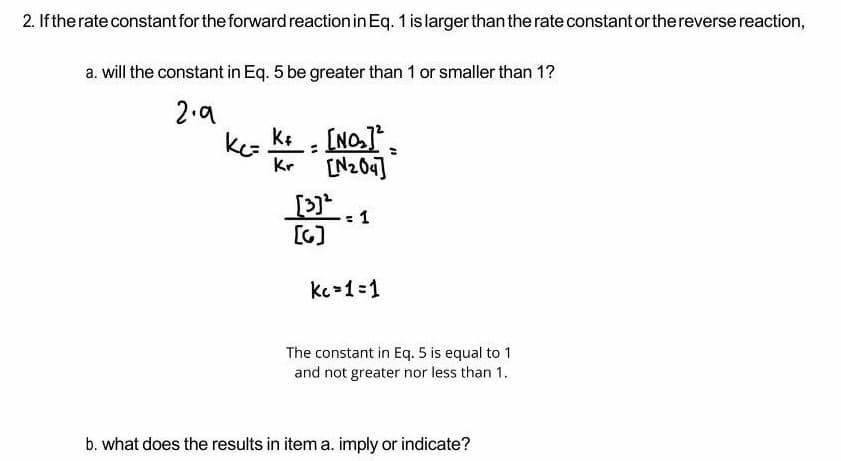 2. If the rate constant for the forward reaction in Eq. 1 is larger than the rate constant or the reverse reaction,
a. will the constant in Eq. 5 be greater than 1 or smaller than 1?
2.a
ke [NO],
Kr
[N204]
[3]
1
[G)
kc-1=1
The constant in Eq. 5 is equal to 1
and not greater nor less than 1.
b. what does the results in item a. imply or indicate?
