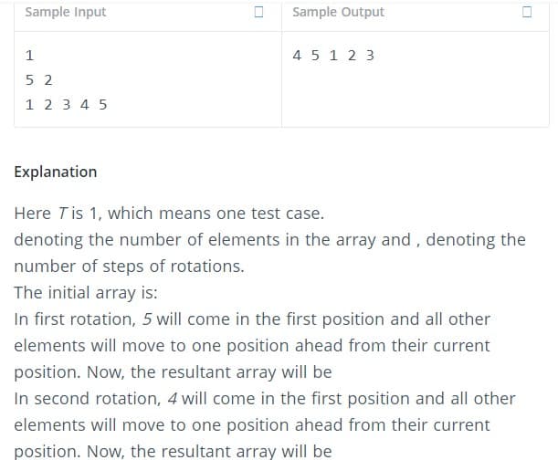 Sample Input
Sample Output
1
45 1 2 3
5 2
1 2 3 4 5
Explanation
Here Tis 1, which means one test case.
denoting the number of elements in the array and , denoting the
number of steps of rotations.
The initial array is:
In first rotation, 5 will come in the first position and all other
elements will move to one position ahead from their current
position. Now, the resultant array will be
In second rotation, 4 will come in the first position and all other
elements will move to one position ahead from their current
position. Now, the resultant array will be
