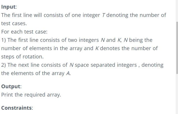 Input:
The first line will consists of one integer T denoting the number of
test cases.
For each test case:
1) The first line consists of two integers N and K, N being the
number of elements in the array and K denotes the number of
steps of rotation.
2) The next line consists of N space separated integers, denoting
the elements of the array A.
Output:
Print the required array.
Constraints:
