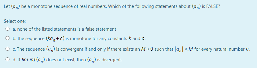 Let (a,) be a monotone sequence of real numbers. Which of the following statements about (a,) is FALSE?
Select one:
O a. none of the listed statements is a false statement
O b. the sequence (ka, +c) is monotone for any constants k and c.
O c. The sequence (a,) is convergent if and only if there exists an M>0 such that la,| < M for every natural number n.
O d. If lim inf(a,) does not exist, then (a,) is divergent.
