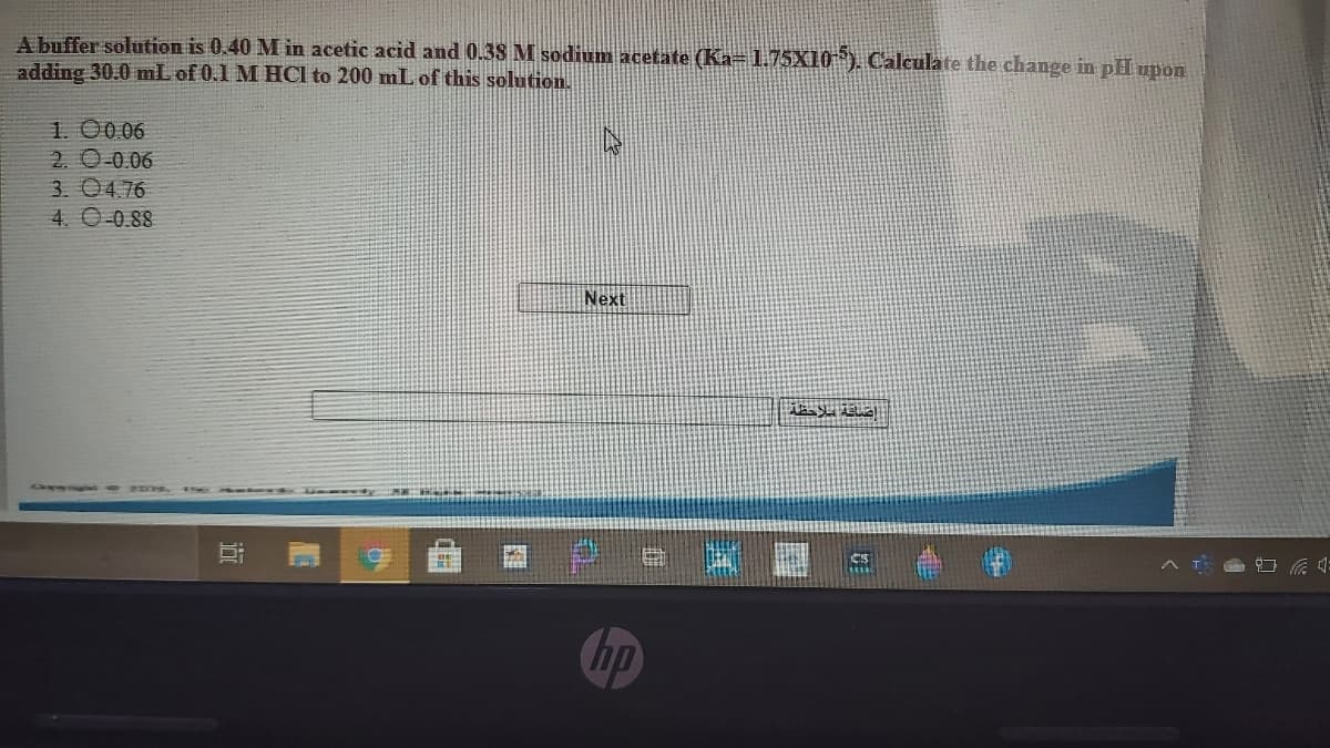 A buffer solution is 0.40 M in acetic acid and 0.38 M sodium acetate (Ka=1.75X10"). Caleulate the change in pH upon
adding 30.0 mL of 0.1 M HCl to 200 mL of this solution.
1. 00.06
2. 0 0.06
3. 04.76
4. O-0.88
Next
CS
A T G 4:
hp
