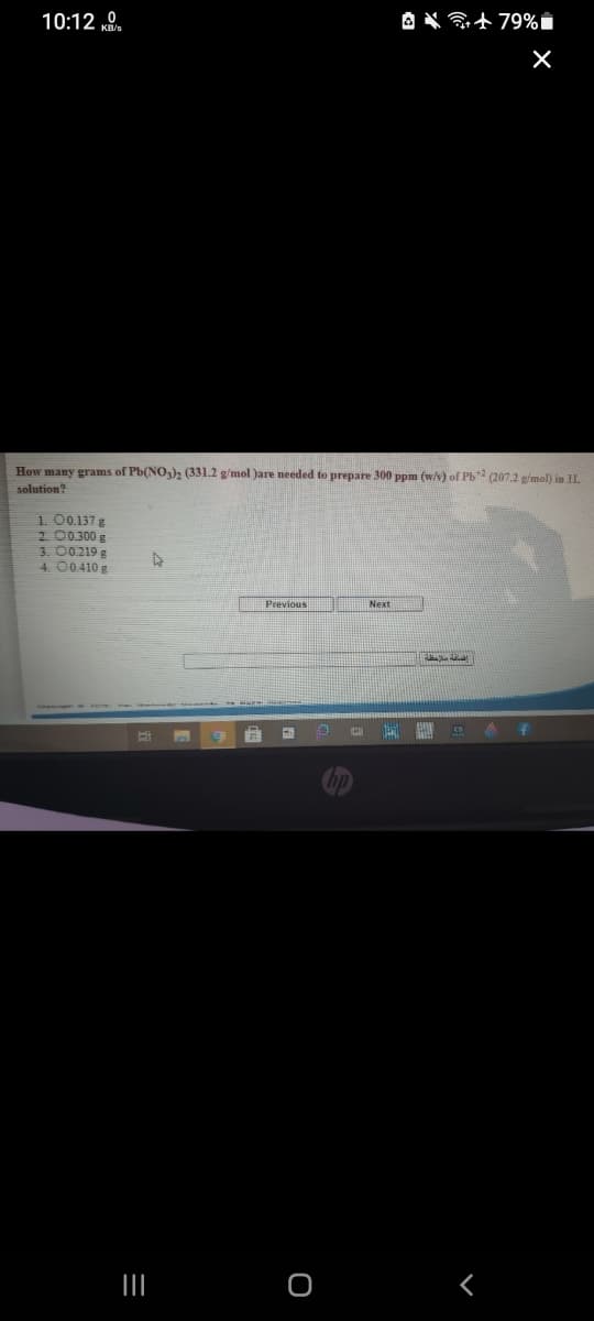 10:12 „0.
How many grams of Pb(NO,)2 (331.2 g/mol )are needed to prepare 300 ppm (w/v) of Pb2 (207.2 g/mol) in IL
solution?
1. 00.137 g
2 00300 g
3. 00219 g
4. 00410 g
Next
