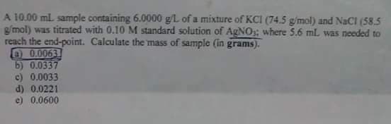 A 10.00 ml sample containing 6.0000 g/L of a mixture of KCI (74.5 g/mol) and NaCl (58.5
g/mol) was titrated with 0.10 M standard solution of AgNO; where 5.6 mL was needed to
reach the end-point. Calculate the mass of sample (in grams).
O 0.0063
b) 0.0337
c) 0.0033
d) 0.0221
e) 0.0600
