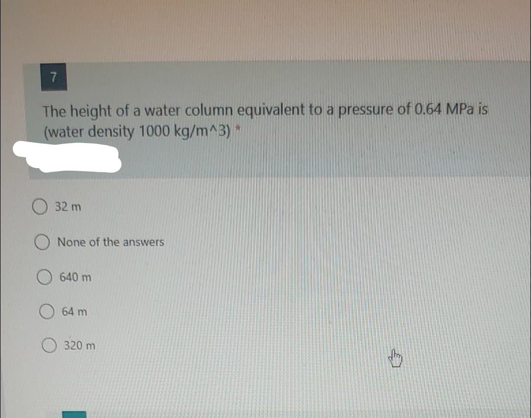 7.
The height of a water column equivalent to a pressure of 0.64 MPa is
(water density 1000 kg/m^3) *
32 m
None of the answers
640 m
64 m
320m
